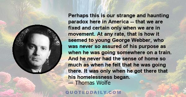 Perhaps this is our strange and haunting paradox here in America -- that we are fixed and certain only when we are in movement. At any rate, that is how it seemed to young George Webber, who was never so assured of his