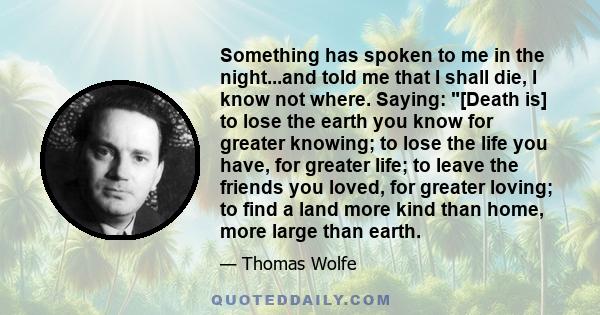 Something has spoken to me in the night...and told me that I shall die, I know not where. Saying: [Death is] to lose the earth you know for greater knowing; to lose the life you have, for greater life; to leave the