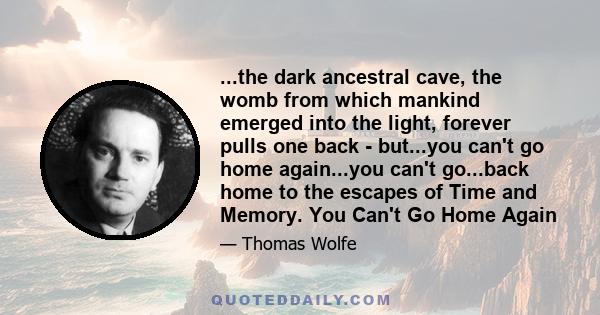 ...the dark ancestral cave, the womb from which mankind emerged into the light, forever pulls one back - but...you can't go home again...you can't go...back home to the escapes of Time and Memory. You Can't Go Home Again