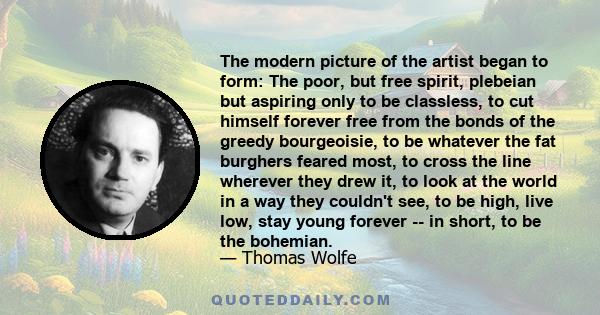 The modern picture of the artist began to form: The poor, but free spirit, plebeian but aspiring only to be classless, to cut himself forever free from the bonds of the greedy bourgeoisie, to be whatever the fat