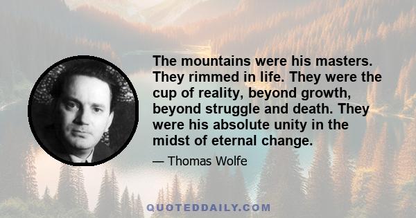 The mountains were his masters. They rimmed in life. They were the cup of reality, beyond growth, beyond struggle and death. They were his absolute unity in the midst of eternal change.