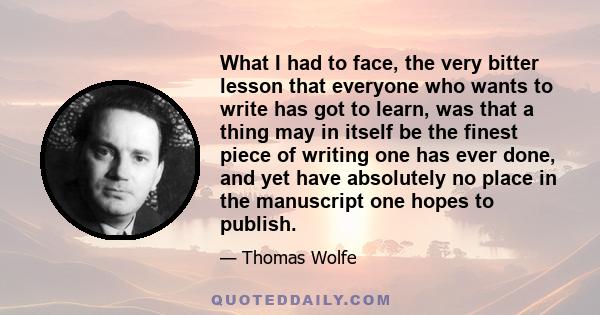 What I had to face, the very bitter lesson that everyone who wants to write has got to learn, was that a thing may in itself be the finest piece of writing one has ever done, and yet have absolutely no place in the