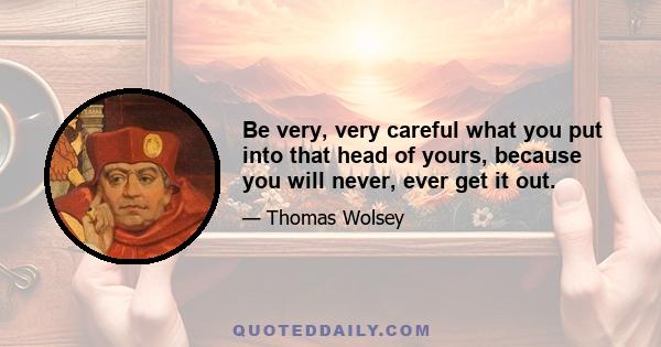 Be very, very careful what you put into that head of yours, because you will never, ever get it out.