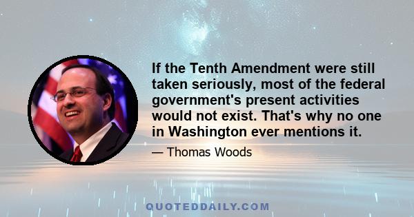 If the Tenth Amendment were still taken seriously, most of the federal government's present activities would not exist. That's why no one in Washington ever mentions it.