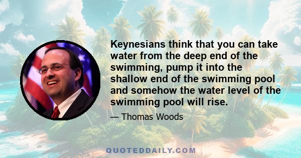 Keynesians think that you can take water from the deep end of the swimming, pump it into the shallow end of the swimming pool and somehow the water level of the swimming pool will rise.