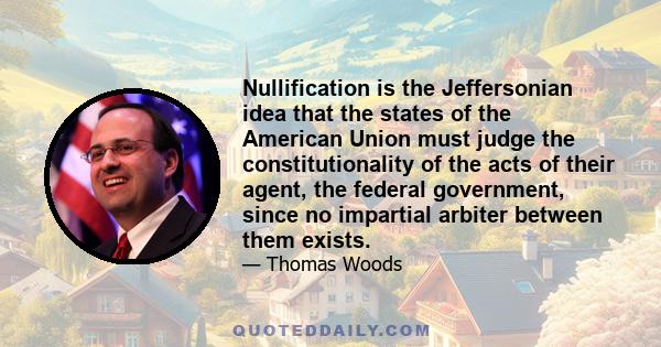 Nullification is the Jeffersonian idea that the states of the American Union must judge the constitutionality of the acts of their agent, the federal government, since no impartial arbiter between them exists.