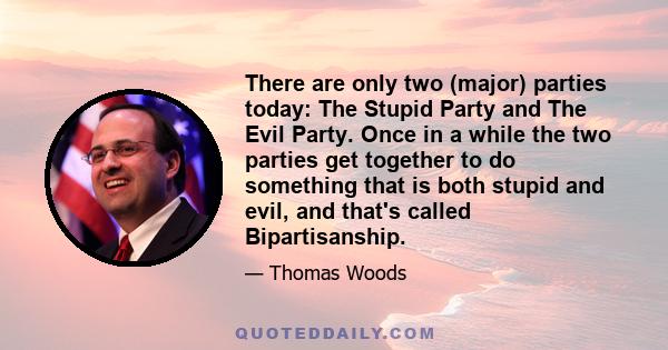 There are only two (major) parties today: The Stupid Party and The Evil Party. Once in a while the two parties get together to do something that is both stupid and evil, and that's called Bipartisanship.