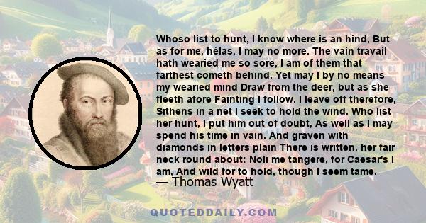 Whoso list to hunt, I know where is an hind, But as for me, hélas, I may no more. The vain travail hath wearied me so sore, I am of them that farthest cometh behind. Yet may I by no means my wearied mind Draw from the