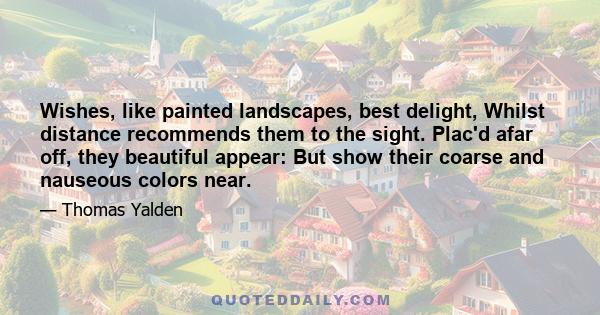 Wishes, like painted landscapes, best delight, Whilst distance recommends them to the sight. Plac'd afar off, they beautiful appear: But show their coarse and nauseous colors near.