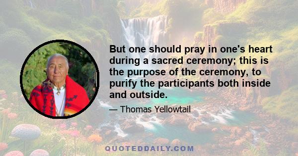 But one should pray in one's heart during a sacred ceremony; this is the purpose of the ceremony, to purify the participants both inside and outside.