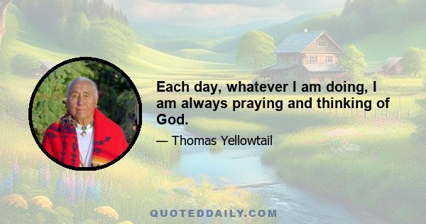 Each day, whatever I am doing, I am always praying and thinking of God.