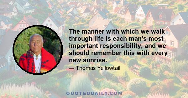 The manner with which we walk through life is each man's most important responsibility, and we should remember this with every new sunrise.