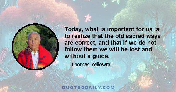 Today, what is important for us is to realize that the old sacred ways are correct, and that if we do not follow them we will be lost and without a guide.