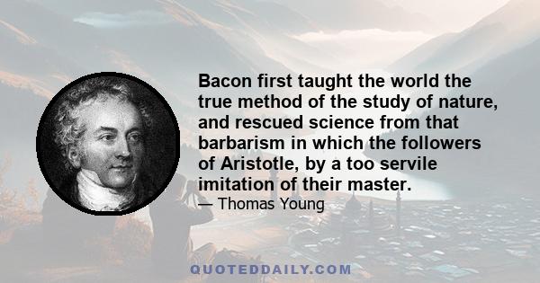 Bacon first taught the world the true method of the study of nature, and rescued science from that barbarism in which the followers of Aristotle, by a too servile imitation of their master.