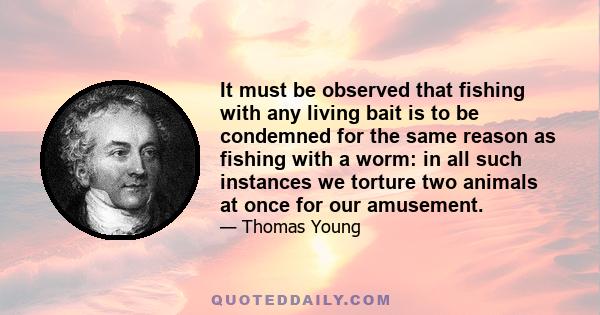 It must be observed that fishing with any living bait is to be condemned for the same reason as fishing with a worm: in all such instances we torture two animals at once for our amusement.