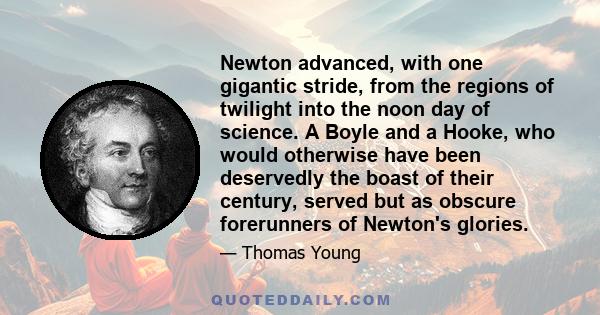 Newton advanced, with one gigantic stride, from the regions of twilight into the noon day of science. A Boyle and a Hooke, who would otherwise have been deservedly the boast of their century, served but as obscure