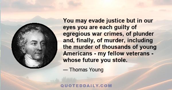 You may evade justice but in our eyes you are each guilty of egregious war crimes, of plunder and, finally, of murder, including the murder of thousands of young Americans - my fellow veterans - whose future you stole.