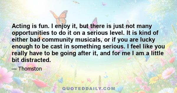 Acting is fun. I enjoy it, but there is just not many opportunities to do it on a serious level. It is kind of either bad community musicals, or if you are lucky enough to be cast in something serious. I feel like you