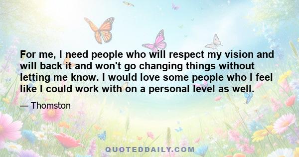 For me, I need people who will respect my vision and will back it and won't go changing things without letting me know. I would love some people who I feel like I could work with on a personal level as well.