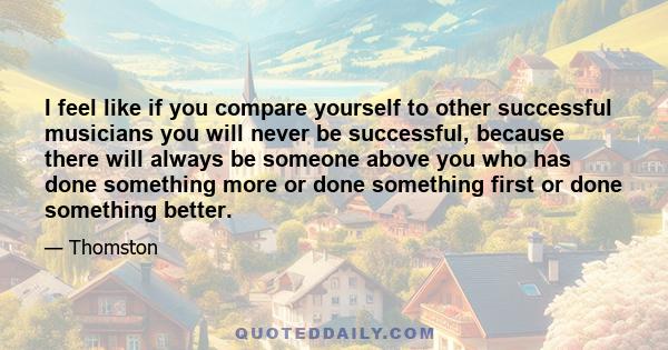 I feel like if you compare yourself to other successful musicians you will never be successful, because there will always be someone above you who has done something more or done something first or done something better.