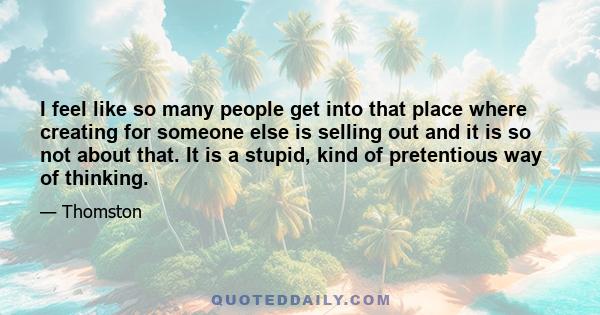 I feel like so many people get into that place where creating for someone else is selling out and it is so not about that. It is a stupid, kind of pretentious way of thinking.