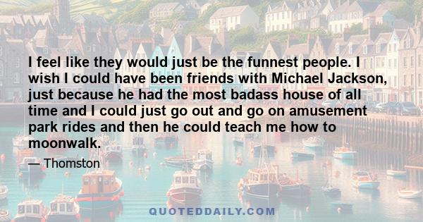 I feel like they would just be the funnest people. I wish I could have been friends with Michael Jackson, just because he had the most badass house of all time and I could just go out and go on amusement park rides and