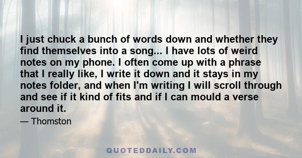 I just chuck a bunch of words down and whether they find themselves into a song... I have lots of weird notes on my phone. I often come up with a phrase that I really like, I write it down and it stays in my notes