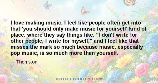 I love making music. I feel like people often get into that 'you should only make music for yourself' kind of place, where they say things like, I don't write for other people, I write for myself, and I feel like that