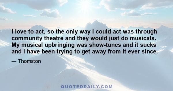 I love to act, so the only way I could act was through community theatre and they would just do musicals. My musical upbringing was show-tunes and it sucks and I have been trying to get away from it ever since.