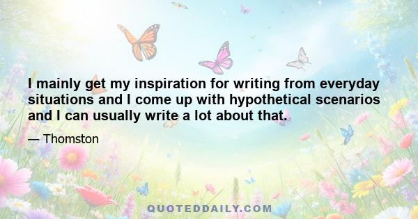 I mainly get my inspiration for writing from everyday situations and I come up with hypothetical scenarios and I can usually write a lot about that.