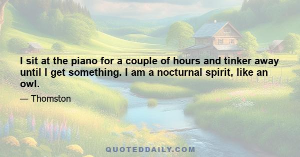 I sit at the piano for a couple of hours and tinker away until I get something. I am a nocturnal spirit, like an owl.