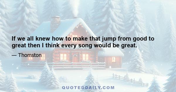 If we all knew how to make that jump from good to great then I think every song would be great.