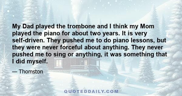 My Dad played the trombone and I think my Mom played the piano for about two years. It is very self-driven. They pushed me to do piano lessons, but they were never forceful about anything. They never pushed me to sing