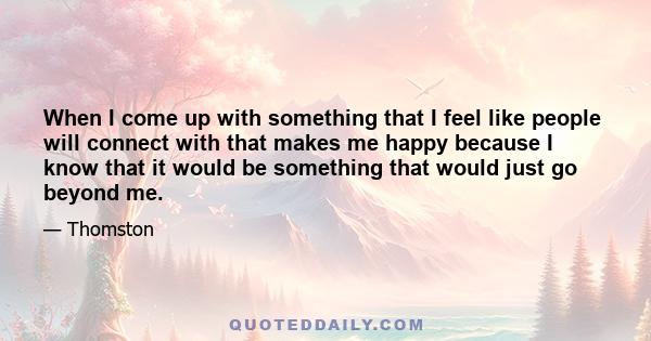 When I come up with something that I feel like people will connect with that makes me happy because I know that it would be something that would just go beyond me.