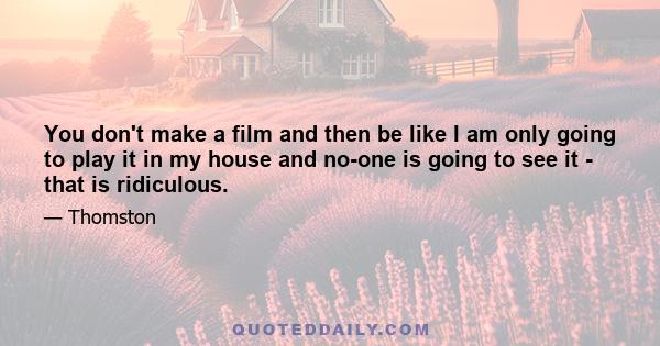 You don't make a film and then be like I am only going to play it in my house and no-one is going to see it - that is ridiculous.