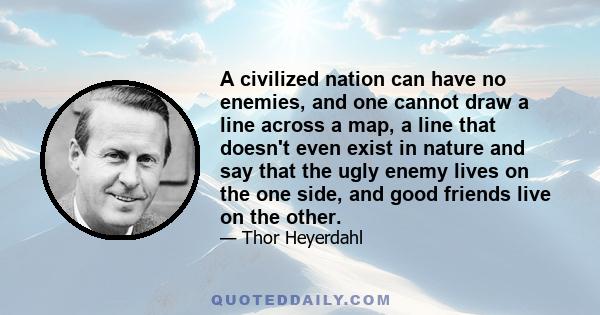 A civilized nation can have no enemies, and one cannot draw a line across a map, a line that doesn't even exist in nature and say that the ugly enemy lives on the one side, and good friends live on the other.