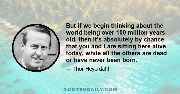 But if we begin thinking about the world being over 100 million years old, then it's absolutely by chance that you and I are sitting here alive today, while all the others are dead or have never been born.