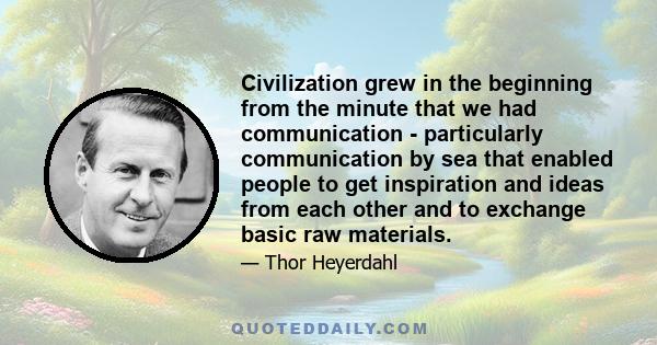 Civilization grew in the beginning from the minute that we had communication - particularly communication by sea that enabled people to get inspiration and ideas from each other and to exchange basic raw materials.