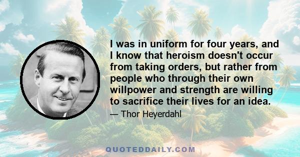 I was in uniform for four years, and I know that heroism doesn't occur from taking orders, but rather from people who through their own willpower and strength are willing to sacrifice their lives for an idea.