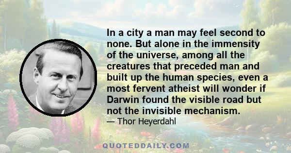 In a city a man may feel second to none. But alone in the immensity of the universe, among all the creatures that preceded man and built up the human species, even a most fervent atheist will wonder if Darwin found the