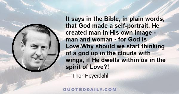 It says in the Bible, in plain words, that God made a self-portrait. He created man in His own image - man and woman - for God is Love.Why should we start thinking of a god up in the clouds with wings, if He dwells