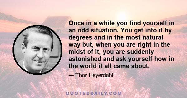 Once in a while you find yourself in an odd situation. You get into it by degrees and in the most natural way but, when you are right in the midst of it, you are suddenly astonished and ask yourself how in the world it