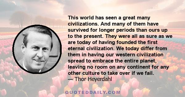 This world has seen a great many civilizations. And many of them have survived for longer periods than ours up to the present. They were all as sure as we are today of having founded the first eternal civilization. We