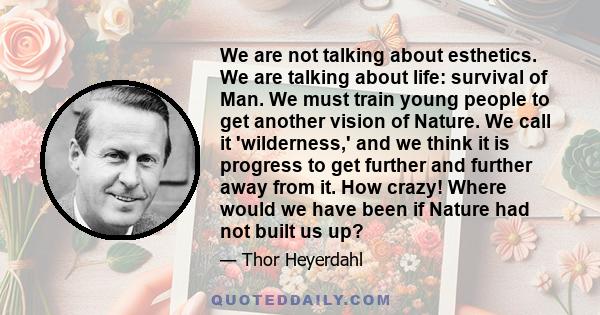 We are not talking about esthetics. We are talking about life: survival of Man. We must train young people to get another vision of Nature. We call it 'wilderness,' and we think it is progress to get further and further 