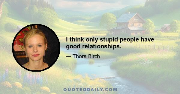 I think only stupid people have good relationships.