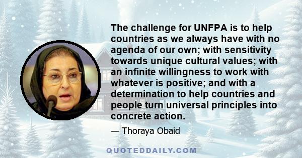 The challenge for UNFPA is to help countries as we always have with no agenda of our own; with sensitivity towards unique cultural values; with an infinite willingness to work with whatever is positive; and with a