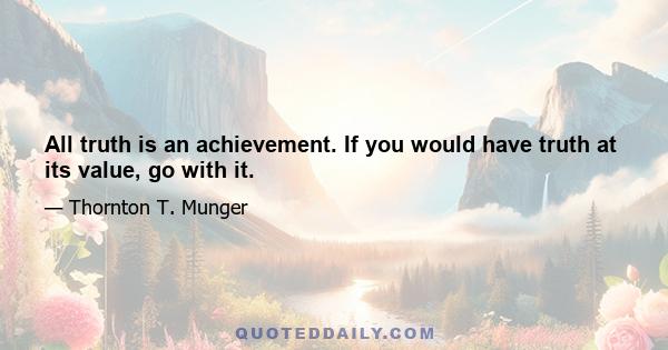 All truth is an achievement. If you would have truth at its value, go with it.