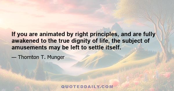 If you are animated by right principles, and are fully awakened to the true dignity of life, the subject of amusements may be left to settle itself.