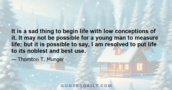 It is a sad thing to begin life with low conceptions of it. It may not be possible for a young man to measure life; but it is possible to say, I am resolved to put life to its noblest and best use.