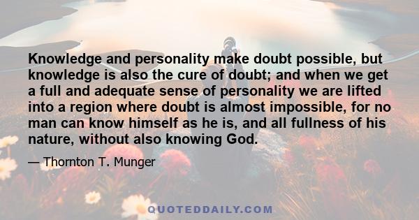 Knowledge and personality make doubt possible, but knowledge is also the cure of doubt; and when we get a full and adequate sense of personality we are lifted into a region where doubt is almost impossible, for no man